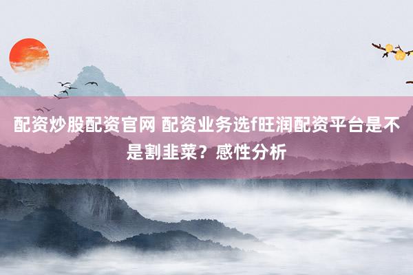 配资炒股配资官网 配资业务选f旺润配资平台是不是割韭菜？感性分析