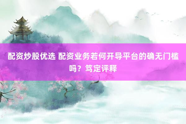 配资炒股优选 配资业务若何开导平台的确无门槛吗？笃定评释