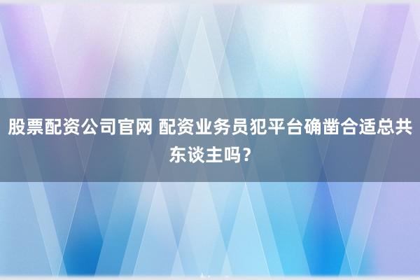 股票配资公司官网 配资业务员犯平台确凿合适总共东谈主吗？