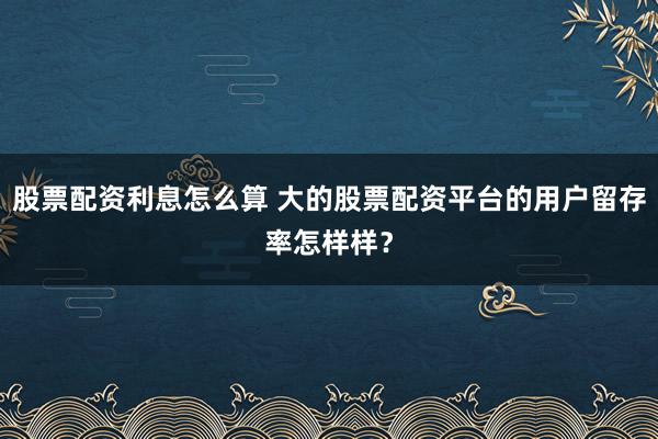 股票配资利息怎么算 大的股票配资平台的用户留存率怎样样？