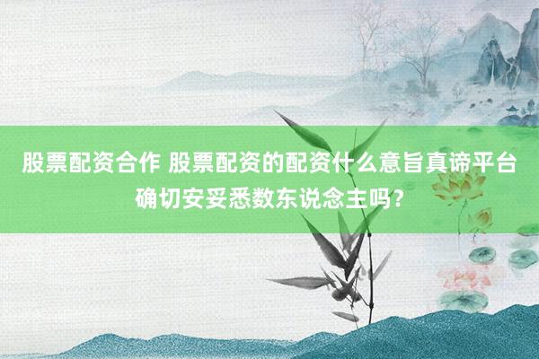 股票配资合作 股票配资的配资什么意旨真谛平台确切安妥悉数东说念主吗?