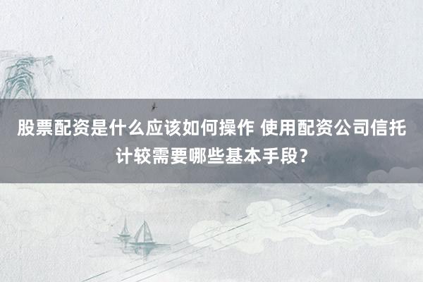 股票配资是什么应该如何操作 使用配资公司信托计较需要哪些基本手段？