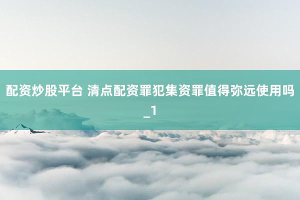 配资炒股平台 清点配资罪犯集资罪值得弥远使用吗_1