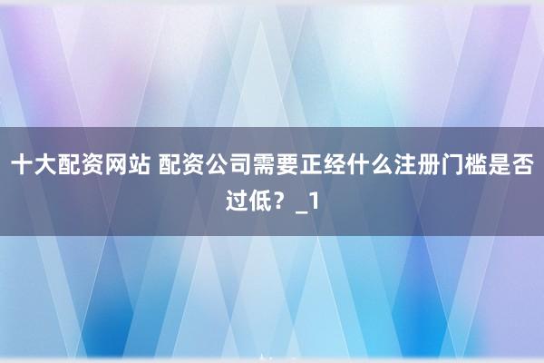十大配资网站 配资公司需要正经什么注册门槛是否过低？_1