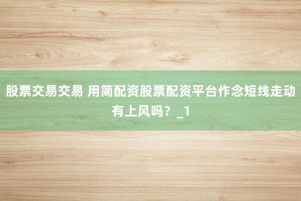 股票交易交易 用简配资股票配资平台作念短线走动有上风吗?_1