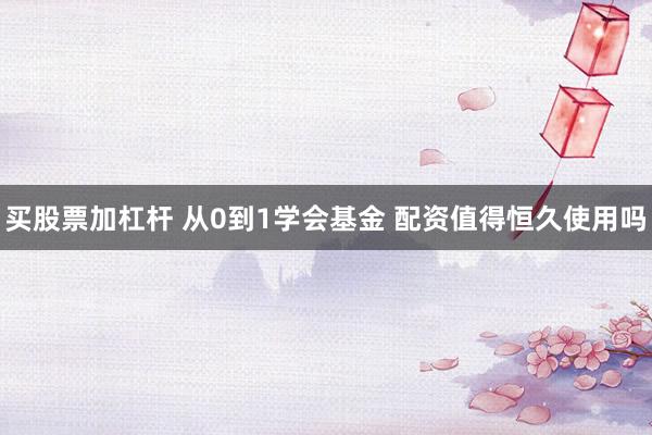 买股票加杠杆 从0到1学会基金 配资值得恒久使用吗