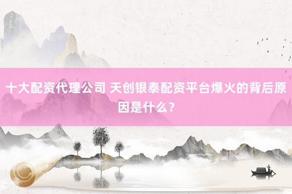 十大配资代理公司 天创银泰配资平台爆火的背后原因是什么?