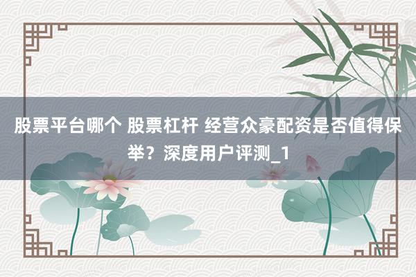 股票平台哪个 股票杠杆 经营众豪配资是否值得保举?深度用户评测_1