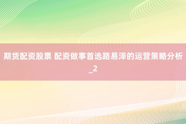 期货配资股票 配资做事首选路易泽的运营策略分析_2