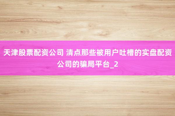 天津股票配资公司 清点那些被用户吐槽的实盘配资公司的骗局平台_2