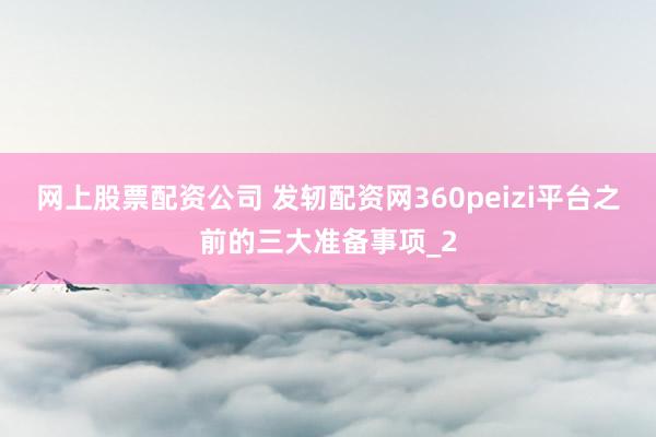 网上股票配资公司 发轫配资网360peizi平台之前的三大准备事项_2