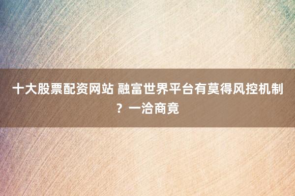 十大股票配资网站 融富世界平台有莫得风控机制?一洽商竟